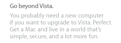 Go beyond Vista. You probably need a new computer if you want to upgrade to Vista. Perfect. Get a Mac and live in a world that's simple, secure, and a lot more fun.